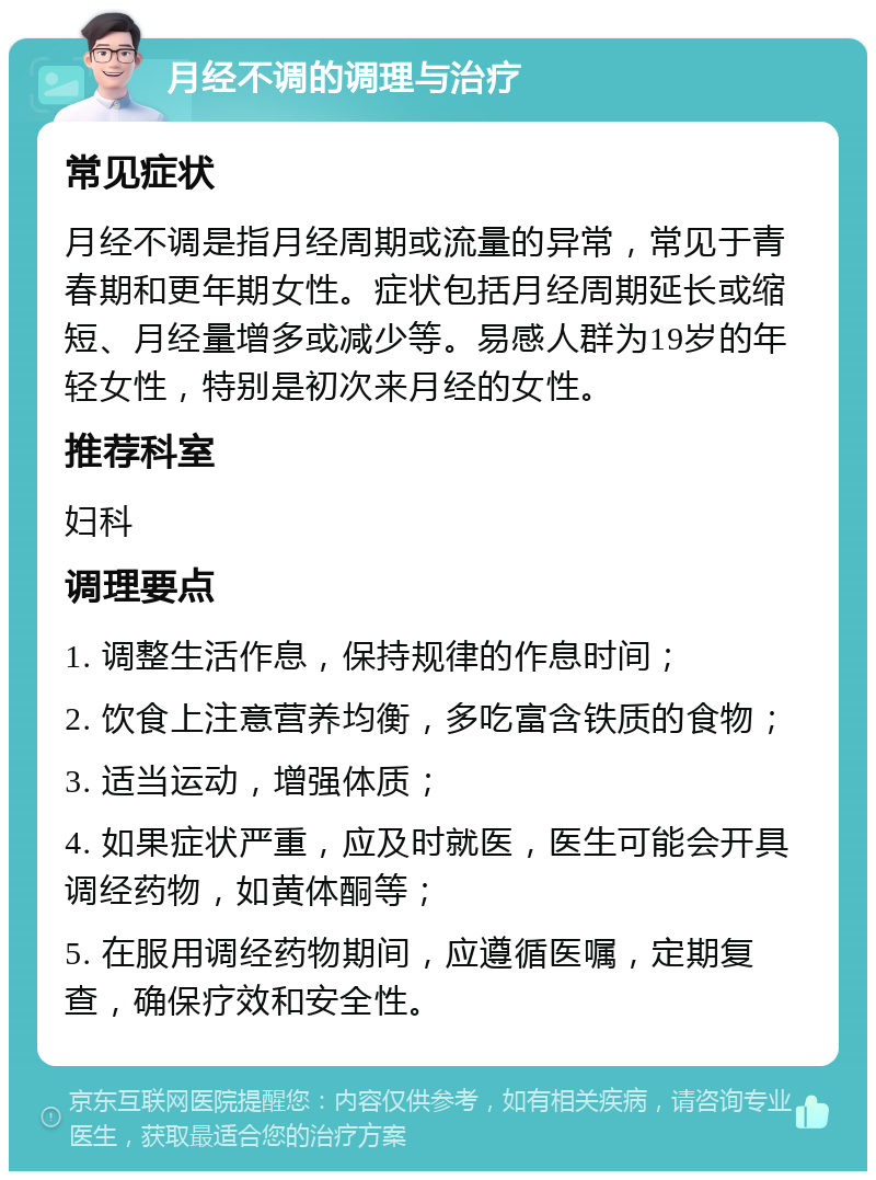 月经不调的调理与治疗 常见症状 月经不调是指月经周期或流量的异常，常见于青春期和更年期女性。症状包括月经周期延长或缩短、月经量增多或减少等。易感人群为19岁的年轻女性，特别是初次来月经的女性。 推荐科室 妇科 调理要点 1. 调整生活作息，保持规律的作息时间； 2. 饮食上注意营养均衡，多吃富含铁质的食物； 3. 适当运动，增强体质； 4. 如果症状严重，应及时就医，医生可能会开具调经药物，如黄体酮等； 5. 在服用调经药物期间，应遵循医嘱，定期复查，确保疗效和安全性。