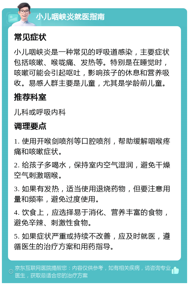 小儿咽峡炎就医指南 常见症状 小儿咽峡炎是一种常见的呼吸道感染，主要症状包括咳嗽、喉咙痛、发热等。特别是在睡觉时，咳嗽可能会引起呕吐，影响孩子的休息和营养吸收。易感人群主要是儿童，尤其是学龄前儿童。 推荐科室 儿科或呼吸内科 调理要点 1. 使用开喉剑喷剂等口腔喷剂，帮助缓解咽喉疼痛和咳嗽症状。 2. 给孩子多喝水，保持室内空气湿润，避免干燥空气刺激咽喉。 3. 如果有发热，适当使用退烧药物，但要注意用量和频率，避免过度使用。 4. 饮食上，应选择易于消化、营养丰富的食物，避免辛辣、刺激性食物。 5. 如果症状严重或持续不改善，应及时就医，遵循医生的治疗方案和用药指导。