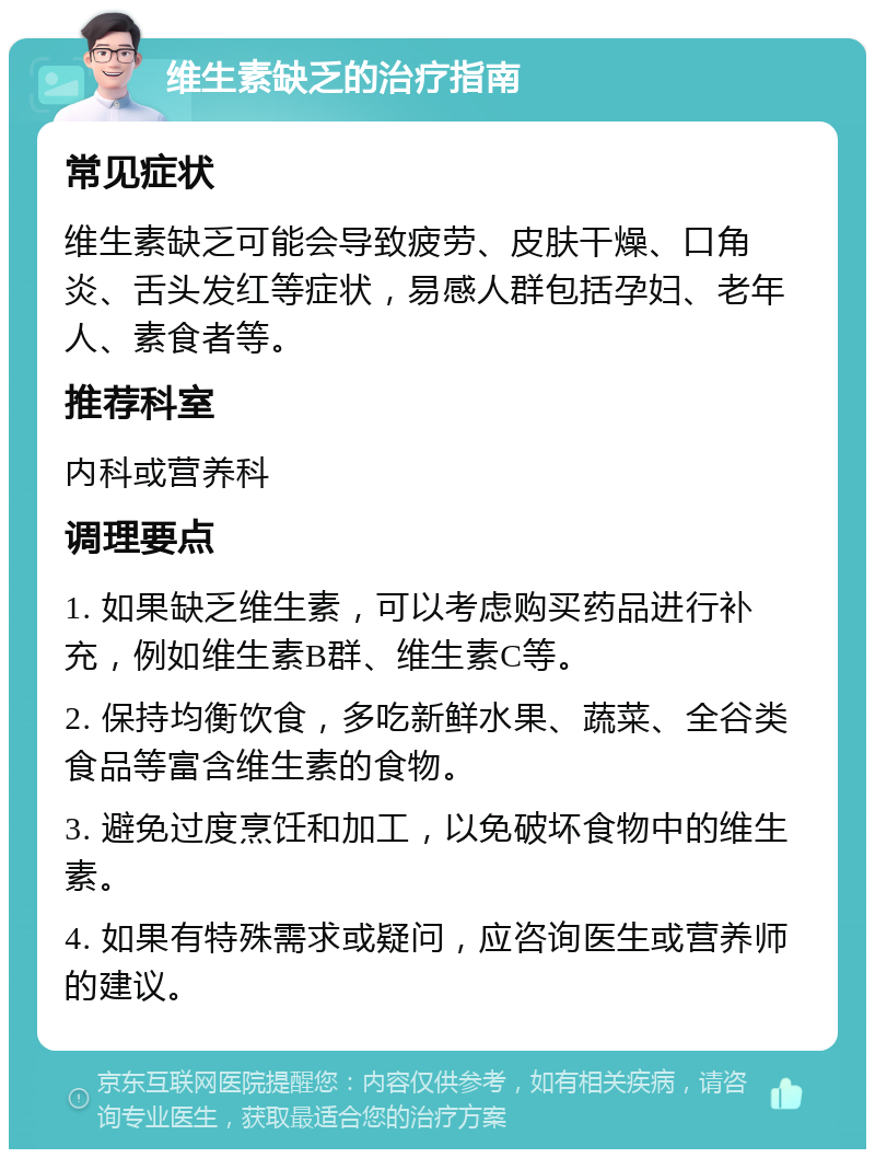 维生素缺乏的治疗指南 常见症状 维生素缺乏可能会导致疲劳、皮肤干燥、口角炎、舌头发红等症状，易感人群包括孕妇、老年人、素食者等。 推荐科室 内科或营养科 调理要点 1. 如果缺乏维生素，可以考虑购买药品进行补充，例如维生素B群、维生素C等。 2. 保持均衡饮食，多吃新鲜水果、蔬菜、全谷类食品等富含维生素的食物。 3. 避免过度烹饪和加工，以免破坏食物中的维生素。 4. 如果有特殊需求或疑问，应咨询医生或营养师的建议。