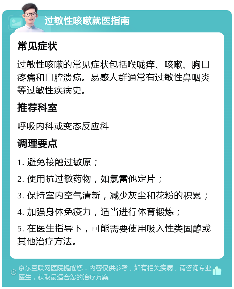 过敏性咳嗽就医指南 常见症状 过敏性咳嗽的常见症状包括喉咙痒、咳嗽、胸口疼痛和口腔溃疡。易感人群通常有过敏性鼻咽炎等过敏性疾病史。 推荐科室 呼吸内科或变态反应科 调理要点 1. 避免接触过敏原； 2. 使用抗过敏药物，如氯雷他定片； 3. 保持室内空气清新，减少灰尘和花粉的积累； 4. 加强身体免疫力，适当进行体育锻炼； 5. 在医生指导下，可能需要使用吸入性类固醇或其他治疗方法。