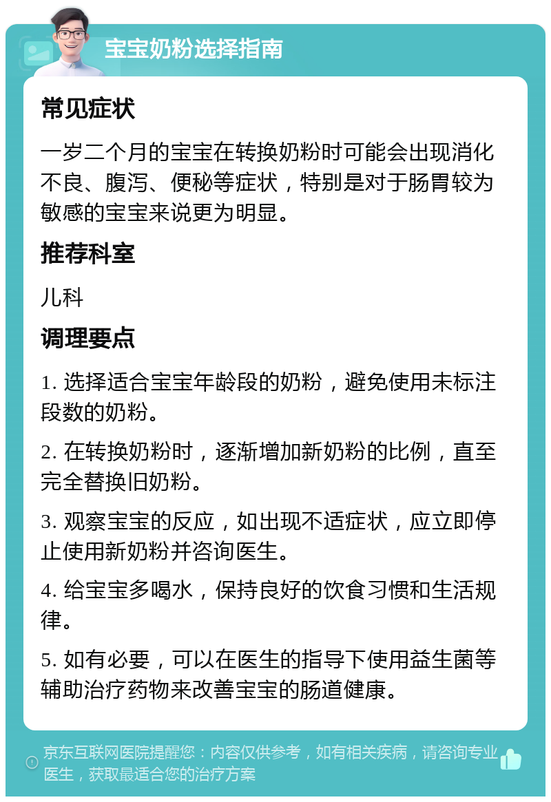 宝宝奶粉选择指南 常见症状 一岁二个月的宝宝在转换奶粉时可能会出现消化不良、腹泻、便秘等症状，特别是对于肠胃较为敏感的宝宝来说更为明显。 推荐科室 儿科 调理要点 1. 选择适合宝宝年龄段的奶粉，避免使用未标注段数的奶粉。 2. 在转换奶粉时，逐渐增加新奶粉的比例，直至完全替换旧奶粉。 3. 观察宝宝的反应，如出现不适症状，应立即停止使用新奶粉并咨询医生。 4. 给宝宝多喝水，保持良好的饮食习惯和生活规律。 5. 如有必要，可以在医生的指导下使用益生菌等辅助治疗药物来改善宝宝的肠道健康。