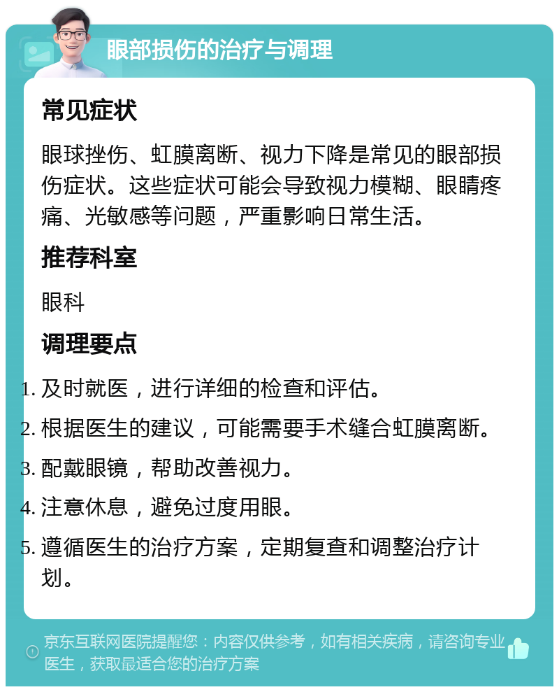 眼部损伤的治疗与调理 常见症状 眼球挫伤、虹膜离断、视力下降是常见的眼部损伤症状。这些症状可能会导致视力模糊、眼睛疼痛、光敏感等问题，严重影响日常生活。 推荐科室 眼科 调理要点 及时就医，进行详细的检查和评估。 根据医生的建议，可能需要手术缝合虹膜离断。 配戴眼镜，帮助改善视力。 注意休息，避免过度用眼。 遵循医生的治疗方案，定期复查和调整治疗计划。