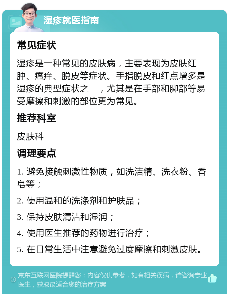 湿疹就医指南 常见症状 湿疹是一种常见的皮肤病，主要表现为皮肤红肿、瘙痒、脱皮等症状。手指脱皮和红点增多是湿疹的典型症状之一，尤其是在手部和脚部等易受摩擦和刺激的部位更为常见。 推荐科室 皮肤科 调理要点 1. 避免接触刺激性物质，如洗洁精、洗衣粉、香皂等； 2. 使用温和的洗涤剂和护肤品； 3. 保持皮肤清洁和湿润； 4. 使用医生推荐的药物进行治疗； 5. 在日常生活中注意避免过度摩擦和刺激皮肤。