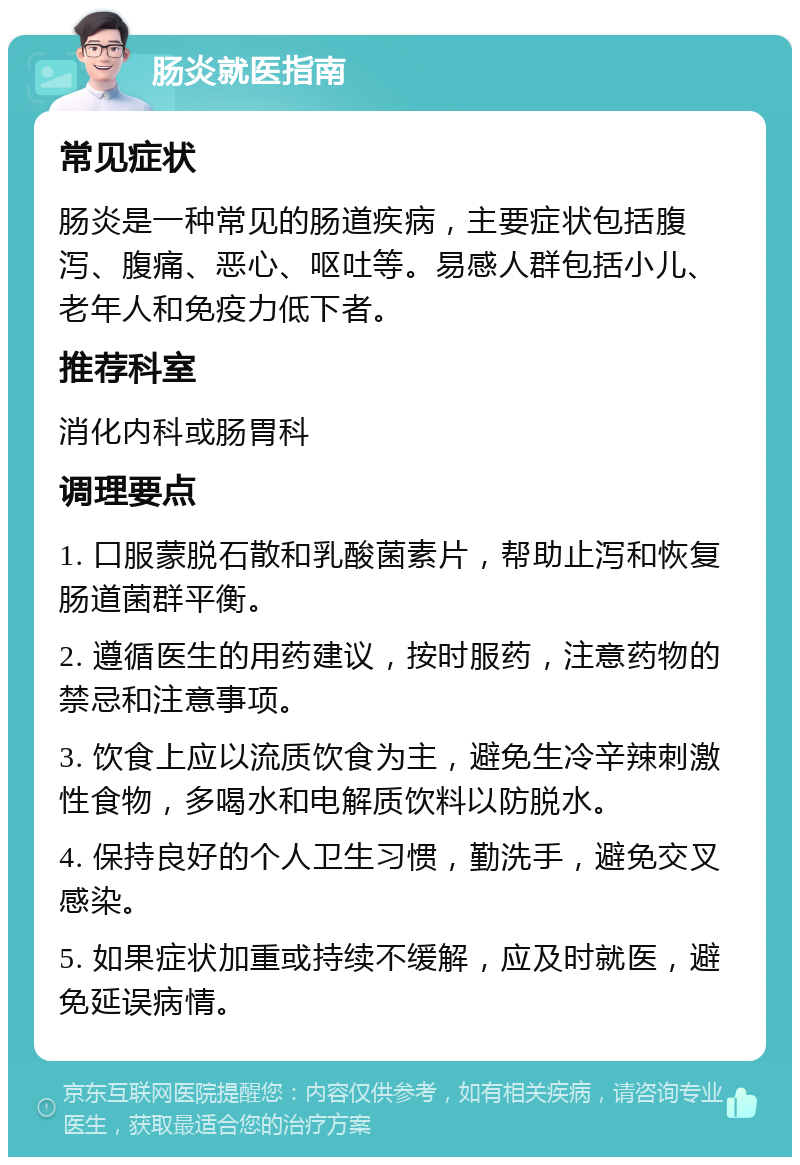 肠炎就医指南 常见症状 肠炎是一种常见的肠道疾病，主要症状包括腹泻、腹痛、恶心、呕吐等。易感人群包括小儿、老年人和免疫力低下者。 推荐科室 消化内科或肠胃科 调理要点 1. 口服蒙脱石散和乳酸菌素片，帮助止泻和恢复肠道菌群平衡。 2. 遵循医生的用药建议，按时服药，注意药物的禁忌和注意事项。 3. 饮食上应以流质饮食为主，避免生冷辛辣刺激性食物，多喝水和电解质饮料以防脱水。 4. 保持良好的个人卫生习惯，勤洗手，避免交叉感染。 5. 如果症状加重或持续不缓解，应及时就医，避免延误病情。