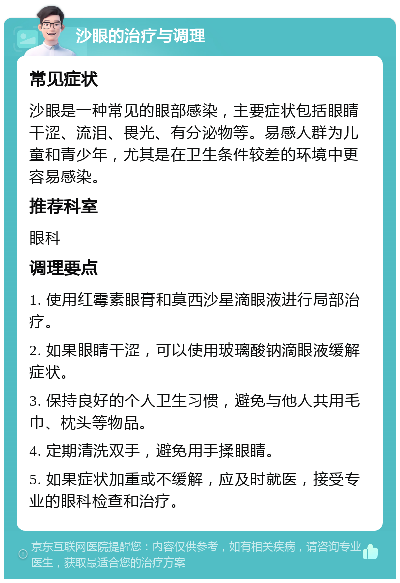 沙眼的治疗与调理 常见症状 沙眼是一种常见的眼部感染，主要症状包括眼睛干涩、流泪、畏光、有分泌物等。易感人群为儿童和青少年，尤其是在卫生条件较差的环境中更容易感染。 推荐科室 眼科 调理要点 1. 使用红霉素眼膏和莫西沙星滴眼液进行局部治疗。 2. 如果眼睛干涩，可以使用玻璃酸钠滴眼液缓解症状。 3. 保持良好的个人卫生习惯，避免与他人共用毛巾、枕头等物品。 4. 定期清洗双手，避免用手揉眼睛。 5. 如果症状加重或不缓解，应及时就医，接受专业的眼科检查和治疗。