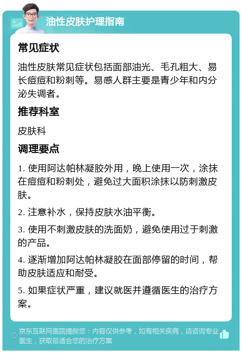 油性皮肤护理指南 常见症状 油性皮肤常见症状包括面部油光、毛孔粗大、易长痘痘和粉刺等。易感人群主要是青少年和内分泌失调者。 推荐科室 皮肤科 调理要点 1. 使用阿达帕林凝胶外用，晚上使用一次，涂抹在痘痘和粉刺处，避免过大面积涂抹以防刺激皮肤。 2. 注意补水，保持皮肤水油平衡。 3. 使用不刺激皮肤的洗面奶，避免使用过于刺激的产品。 4. 逐渐增加阿达帕林凝胶在面部停留的时间，帮助皮肤适应和耐受。 5. 如果症状严重，建议就医并遵循医生的治疗方案。