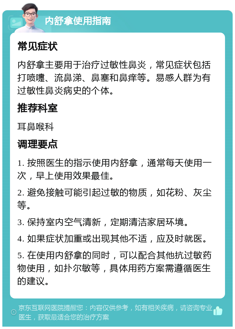 内舒拿使用指南 常见症状 内舒拿主要用于治疗过敏性鼻炎，常见症状包括打喷嚏、流鼻涕、鼻塞和鼻痒等。易感人群为有过敏性鼻炎病史的个体。 推荐科室 耳鼻喉科 调理要点 1. 按照医生的指示使用内舒拿，通常每天使用一次，早上使用效果最佳。 2. 避免接触可能引起过敏的物质，如花粉、灰尘等。 3. 保持室内空气清新，定期清洁家居环境。 4. 如果症状加重或出现其他不适，应及时就医。 5. 在使用内舒拿的同时，可以配合其他抗过敏药物使用，如扑尔敏等，具体用药方案需遵循医生的建议。