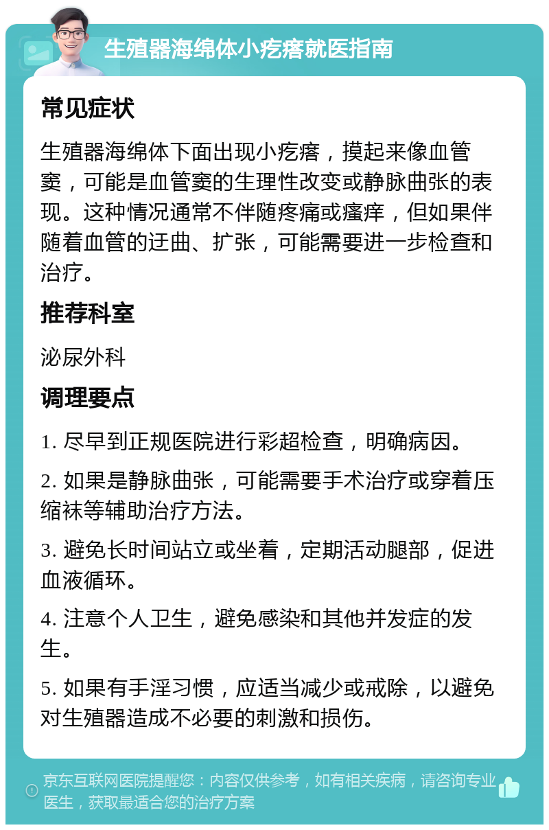 生殖器海绵体小疙瘩就医指南 常见症状 生殖器海绵体下面出现小疙瘩，摸起来像血管窦，可能是血管窦的生理性改变或静脉曲张的表现。这种情况通常不伴随疼痛或瘙痒，但如果伴随着血管的迂曲、扩张，可能需要进一步检查和治疗。 推荐科室 泌尿外科 调理要点 1. 尽早到正规医院进行彩超检查，明确病因。 2. 如果是静脉曲张，可能需要手术治疗或穿着压缩袜等辅助治疗方法。 3. 避免长时间站立或坐着，定期活动腿部，促进血液循环。 4. 注意个人卫生，避免感染和其他并发症的发生。 5. 如果有手淫习惯，应适当减少或戒除，以避免对生殖器造成不必要的刺激和损伤。