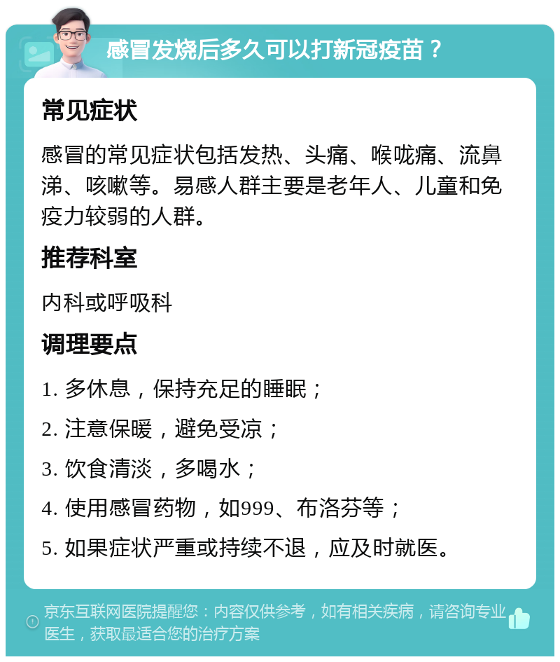 感冒发烧后多久可以打新冠疫苗？ 常见症状 感冒的常见症状包括发热、头痛、喉咙痛、流鼻涕、咳嗽等。易感人群主要是老年人、儿童和免疫力较弱的人群。 推荐科室 内科或呼吸科 调理要点 1. 多休息，保持充足的睡眠； 2. 注意保暖，避免受凉； 3. 饮食清淡，多喝水； 4. 使用感冒药物，如999、布洛芬等； 5. 如果症状严重或持续不退，应及时就医。