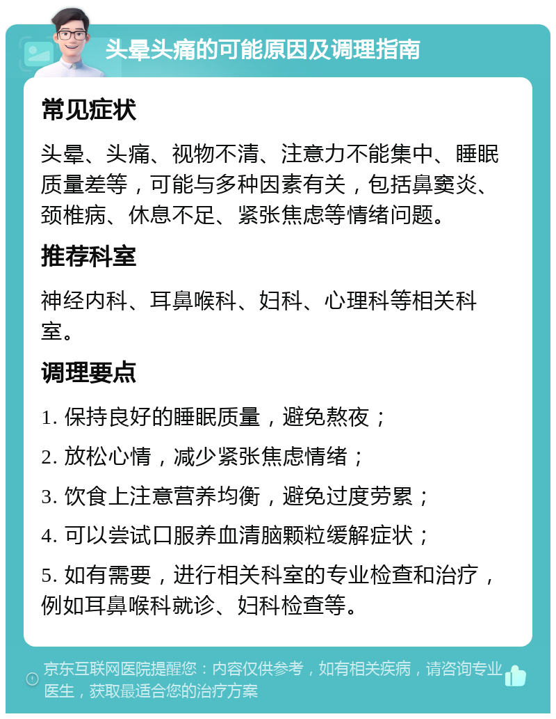 头晕头痛的可能原因及调理指南 常见症状 头晕、头痛、视物不清、注意力不能集中、睡眠质量差等，可能与多种因素有关，包括鼻窦炎、颈椎病、休息不足、紧张焦虑等情绪问题。 推荐科室 神经内科、耳鼻喉科、妇科、心理科等相关科室。 调理要点 1. 保持良好的睡眠质量，避免熬夜； 2. 放松心情，减少紧张焦虑情绪； 3. 饮食上注意营养均衡，避免过度劳累； 4. 可以尝试口服养血清脑颗粒缓解症状； 5. 如有需要，进行相关科室的专业检查和治疗，例如耳鼻喉科就诊、妇科检查等。