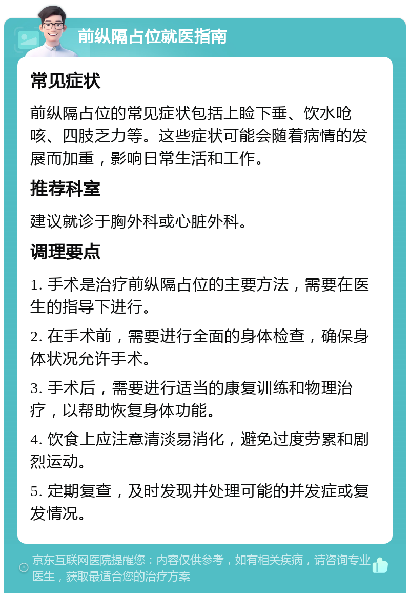 前纵隔占位就医指南 常见症状 前纵隔占位的常见症状包括上睑下垂、饮水呛咳、四肢乏力等。这些症状可能会随着病情的发展而加重，影响日常生活和工作。 推荐科室 建议就诊于胸外科或心脏外科。 调理要点 1. 手术是治疗前纵隔占位的主要方法，需要在医生的指导下进行。 2. 在手术前，需要进行全面的身体检查，确保身体状况允许手术。 3. 手术后，需要进行适当的康复训练和物理治疗，以帮助恢复身体功能。 4. 饮食上应注意清淡易消化，避免过度劳累和剧烈运动。 5. 定期复查，及时发现并处理可能的并发症或复发情况。