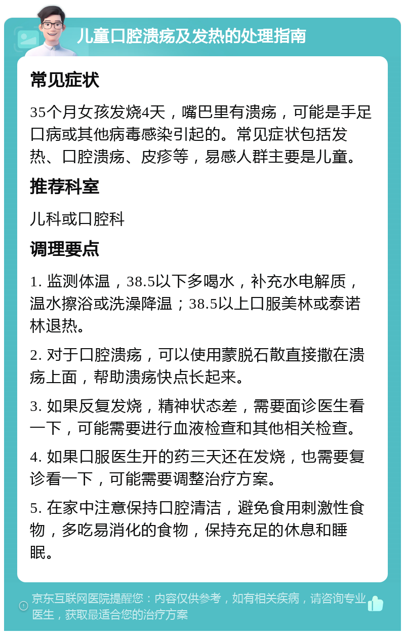 儿童口腔溃疡及发热的处理指南 常见症状 35个月女孩发烧4天，嘴巴里有溃疡，可能是手足口病或其他病毒感染引起的。常见症状包括发热、口腔溃疡、皮疹等，易感人群主要是儿童。 推荐科室 儿科或口腔科 调理要点 1. 监测体温，38.5以下多喝水，补充水电解质，温水擦浴或洗澡降温；38.5以上口服美林或泰诺林退热。 2. 对于口腔溃疡，可以使用蒙脱石散直接撒在溃疡上面，帮助溃疡快点长起来。 3. 如果反复发烧，精神状态差，需要面诊医生看一下，可能需要进行血液检查和其他相关检查。 4. 如果口服医生开的药三天还在发烧，也需要复诊看一下，可能需要调整治疗方案。 5. 在家中注意保持口腔清洁，避免食用刺激性食物，多吃易消化的食物，保持充足的休息和睡眠。