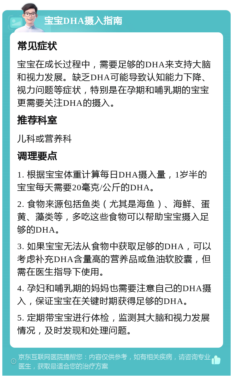 宝宝DHA摄入指南 常见症状 宝宝在成长过程中，需要足够的DHA来支持大脑和视力发展。缺乏DHA可能导致认知能力下降、视力问题等症状，特别是在孕期和哺乳期的宝宝更需要关注DHA的摄入。 推荐科室 儿科或营养科 调理要点 1. 根据宝宝体重计算每日DHA摄入量，1岁半的宝宝每天需要20毫克/公斤的DHA。 2. 食物来源包括鱼类（尤其是海鱼）、海鲜、蛋黄、藻类等，多吃这些食物可以帮助宝宝摄入足够的DHA。 3. 如果宝宝无法从食物中获取足够的DHA，可以考虑补充DHA含量高的营养品或鱼油软胶囊，但需在医生指导下使用。 4. 孕妇和哺乳期的妈妈也需要注意自己的DHA摄入，保证宝宝在关键时期获得足够的DHA。 5. 定期带宝宝进行体检，监测其大脑和视力发展情况，及时发现和处理问题。