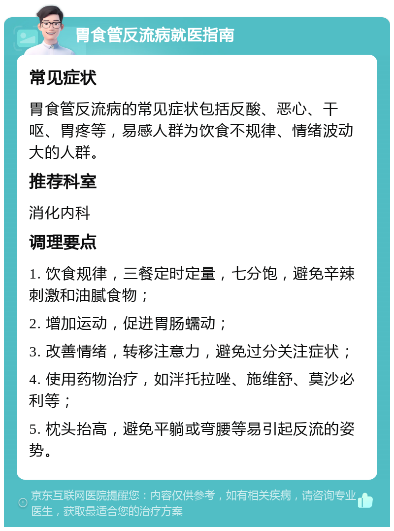 胃食管反流病就医指南 常见症状 胃食管反流病的常见症状包括反酸、恶心、干呕、胃疼等，易感人群为饮食不规律、情绪波动大的人群。 推荐科室 消化内科 调理要点 1. 饮食规律，三餐定时定量，七分饱，避免辛辣刺激和油腻食物； 2. 增加运动，促进胃肠蠕动； 3. 改善情绪，转移注意力，避免过分关注症状； 4. 使用药物治疗，如泮托拉唑、施维舒、莫沙必利等； 5. 枕头抬高，避免平躺或弯腰等易引起反流的姿势。