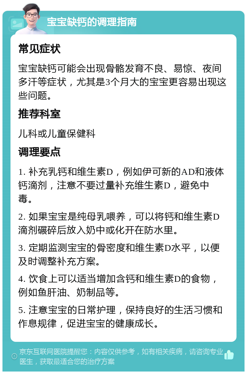 宝宝缺钙的调理指南 常见症状 宝宝缺钙可能会出现骨骼发育不良、易惊、夜间多汗等症状，尤其是3个月大的宝宝更容易出现这些问题。 推荐科室 儿科或儿童保健科 调理要点 1. 补充乳钙和维生素D，例如伊可新的AD和液体钙滴剂，注意不要过量补充维生素D，避免中毒。 2. 如果宝宝是纯母乳喂养，可以将钙和维生素D滴剂碾碎后放入奶中或化开在防水里。 3. 定期监测宝宝的骨密度和维生素D水平，以便及时调整补充方案。 4. 饮食上可以适当增加含钙和维生素D的食物，例如鱼肝油、奶制品等。 5. 注意宝宝的日常护理，保持良好的生活习惯和作息规律，促进宝宝的健康成长。