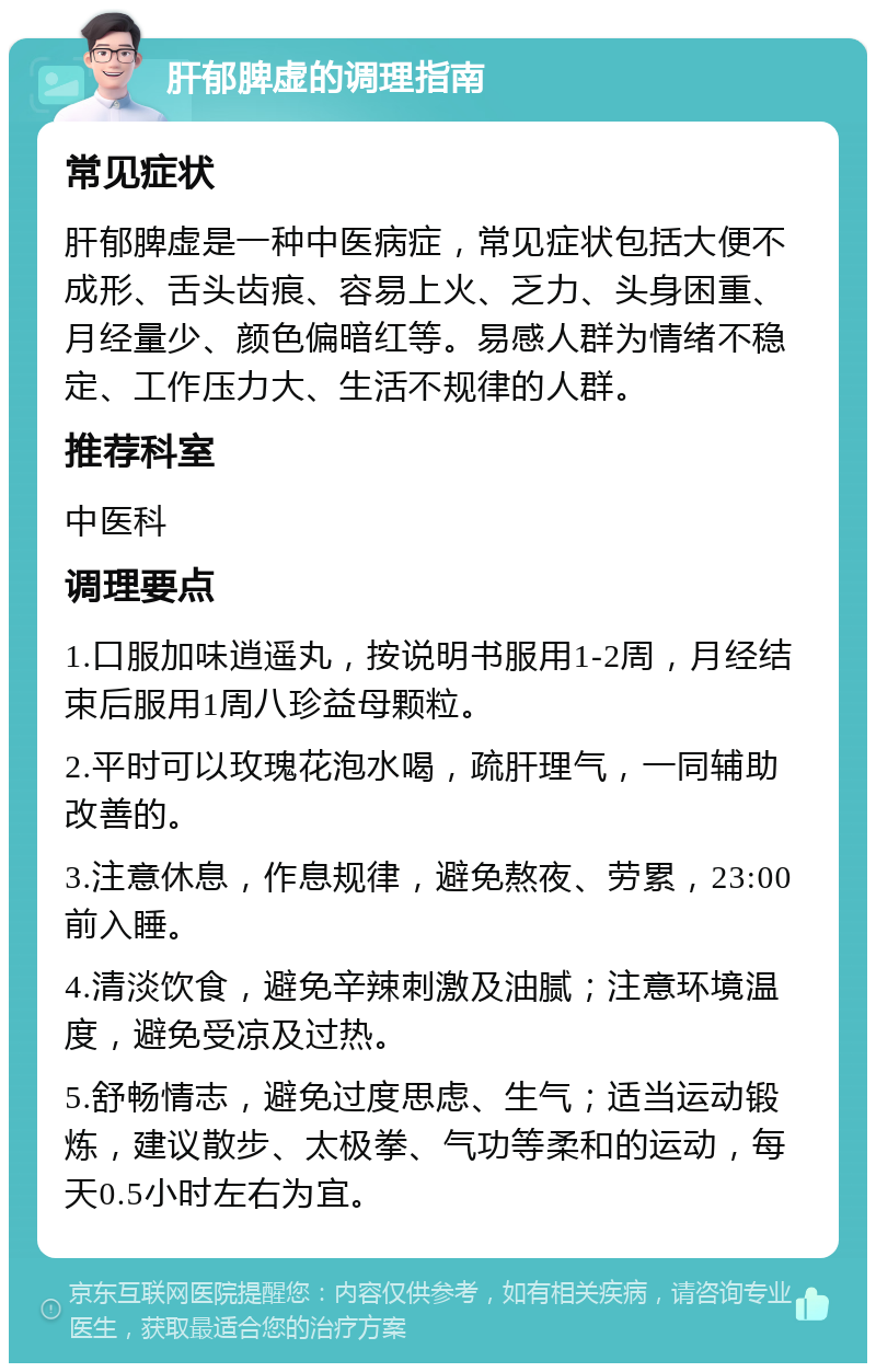 肝郁脾虚的调理指南 常见症状 肝郁脾虚是一种中医病症，常见症状包括大便不成形、舌头齿痕、容易上火、乏力、头身困重、月经量少、颜色偏暗红等。易感人群为情绪不稳定、工作压力大、生活不规律的人群。 推荐科室 中医科 调理要点 1.口服加味逍遥丸，按说明书服用1-2周，月经结束后服用1周八珍益母颗粒。 2.平时可以玫瑰花泡水喝，疏肝理气，一同辅助改善的。 3.注意休息，作息规律，避免熬夜、劳累，23:00前入睡。 4.清淡饮食，避免辛辣刺激及油腻；注意环境温度，避免受凉及过热。 5.舒畅情志，避免过度思虑、生气；适当运动锻炼，建议散步、太极拳、气功等柔和的运动，每天0.5小时左右为宜。