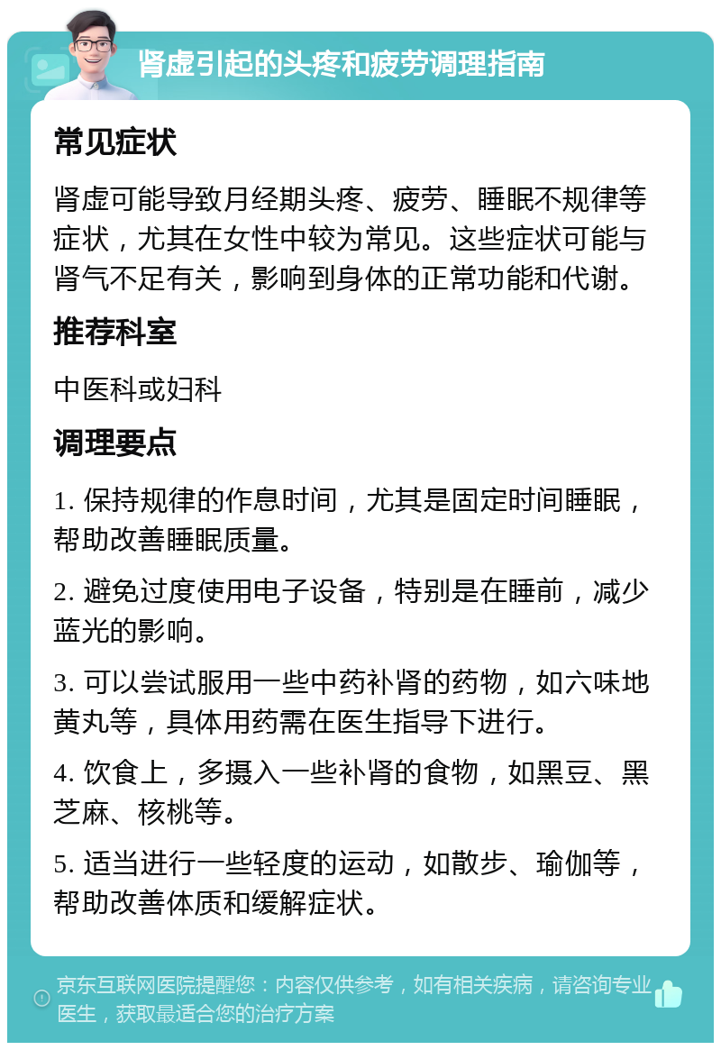 肾虚引起的头疼和疲劳调理指南 常见症状 肾虚可能导致月经期头疼、疲劳、睡眠不规律等症状，尤其在女性中较为常见。这些症状可能与肾气不足有关，影响到身体的正常功能和代谢。 推荐科室 中医科或妇科 调理要点 1. 保持规律的作息时间，尤其是固定时间睡眠，帮助改善睡眠质量。 2. 避免过度使用电子设备，特别是在睡前，减少蓝光的影响。 3. 可以尝试服用一些中药补肾的药物，如六味地黄丸等，具体用药需在医生指导下进行。 4. 饮食上，多摄入一些补肾的食物，如黑豆、黑芝麻、核桃等。 5. 适当进行一些轻度的运动，如散步、瑜伽等，帮助改善体质和缓解症状。