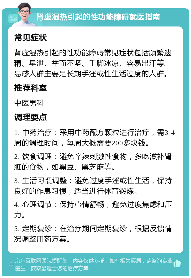 肾虚湿热引起的性功能障碍就医指南 常见症状 肾虚湿热引起的性功能障碍常见症状包括频繁遗精、早泄、举而不坚、手脚冰凉、容易出汗等。易感人群主要是长期手淫或性生活过度的人群。 推荐科室 中医男科 调理要点 1. 中药治疗：采用中药配方颗粒进行治疗，需3-4周的调理时间，每周大概需要200多块钱。 2. 饮食调理：避免辛辣刺激性食物，多吃滋补肾脏的食物，如黑豆、黑芝麻等。 3. 生活习惯调整：避免过度手淫或性生活，保持良好的作息习惯，适当进行体育锻炼。 4. 心理调节：保持心情舒畅，避免过度焦虑和压力。 5. 定期复诊：在治疗期间定期复诊，根据反馈情况调整用药方案。