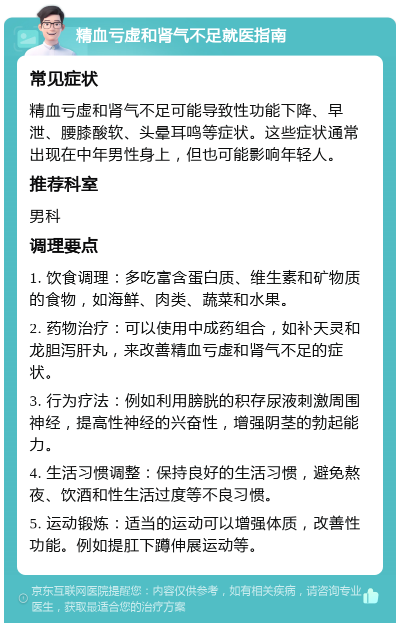 精血亏虚和肾气不足就医指南 常见症状 精血亏虚和肾气不足可能导致性功能下降、早泄、腰膝酸软、头晕耳鸣等症状。这些症状通常出现在中年男性身上，但也可能影响年轻人。 推荐科室 男科 调理要点 1. 饮食调理：多吃富含蛋白质、维生素和矿物质的食物，如海鲜、肉类、蔬菜和水果。 2. 药物治疗：可以使用中成药组合，如补天灵和龙胆泻肝丸，来改善精血亏虚和肾气不足的症状。 3. 行为疗法：例如利用膀胱的积存尿液刺激周围神经，提高性神经的兴奋性，增强阴茎的勃起能力。 4. 生活习惯调整：保持良好的生活习惯，避免熬夜、饮酒和性生活过度等不良习惯。 5. 运动锻炼：适当的运动可以增强体质，改善性功能。例如提肛下蹲伸展运动等。