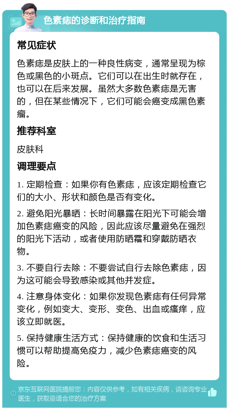 色素痣的诊断和治疗指南 常见症状 色素痣是皮肤上的一种良性病变，通常呈现为棕色或黑色的小斑点。它们可以在出生时就存在，也可以在后来发展。虽然大多数色素痣是无害的，但在某些情况下，它们可能会癌变成黑色素瘤。 推荐科室 皮肤科 调理要点 1. 定期检查：如果你有色素痣，应该定期检查它们的大小、形状和颜色是否有变化。 2. 避免阳光暴晒：长时间暴露在阳光下可能会增加色素痣癌变的风险，因此应该尽量避免在强烈的阳光下活动，或者使用防晒霜和穿戴防晒衣物。 3. 不要自行去除：不要尝试自行去除色素痣，因为这可能会导致感染或其他并发症。 4. 注意身体变化：如果你发现色素痣有任何异常变化，例如变大、变形、变色、出血或瘙痒，应该立即就医。 5. 保持健康生活方式：保持健康的饮食和生活习惯可以帮助提高免疫力，减少色素痣癌变的风险。