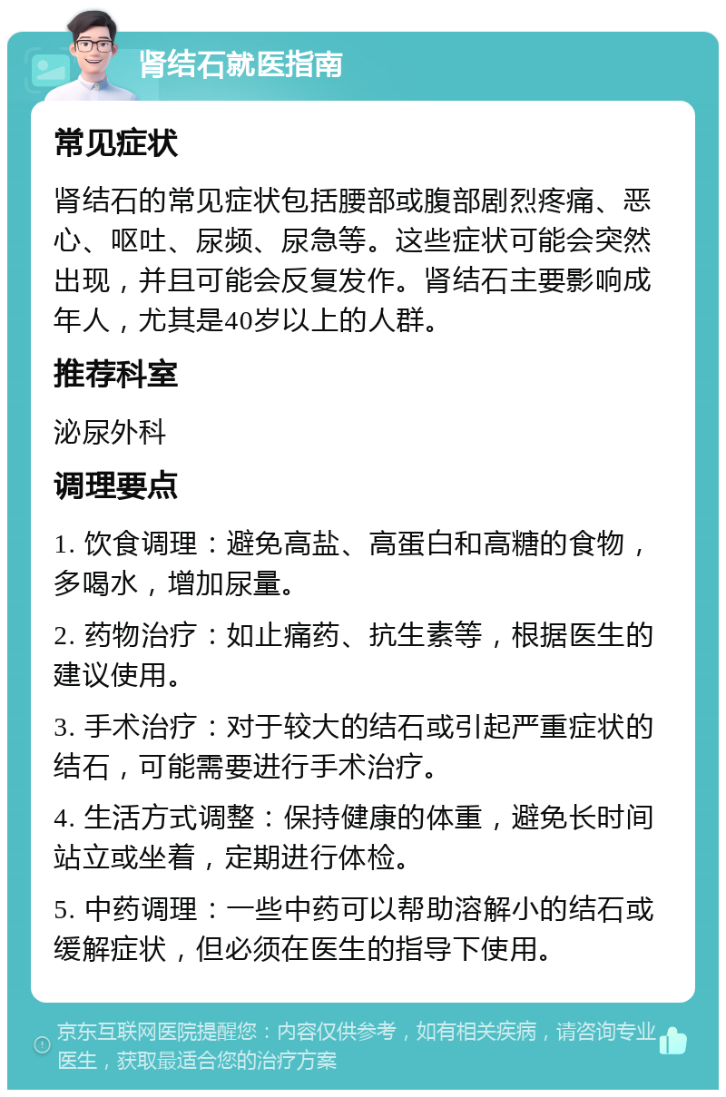 肾结石就医指南 常见症状 肾结石的常见症状包括腰部或腹部剧烈疼痛、恶心、呕吐、尿频、尿急等。这些症状可能会突然出现，并且可能会反复发作。肾结石主要影响成年人，尤其是40岁以上的人群。 推荐科室 泌尿外科 调理要点 1. 饮食调理：避免高盐、高蛋白和高糖的食物，多喝水，增加尿量。 2. 药物治疗：如止痛药、抗生素等，根据医生的建议使用。 3. 手术治疗：对于较大的结石或引起严重症状的结石，可能需要进行手术治疗。 4. 生活方式调整：保持健康的体重，避免长时间站立或坐着，定期进行体检。 5. 中药调理：一些中药可以帮助溶解小的结石或缓解症状，但必须在医生的指导下使用。