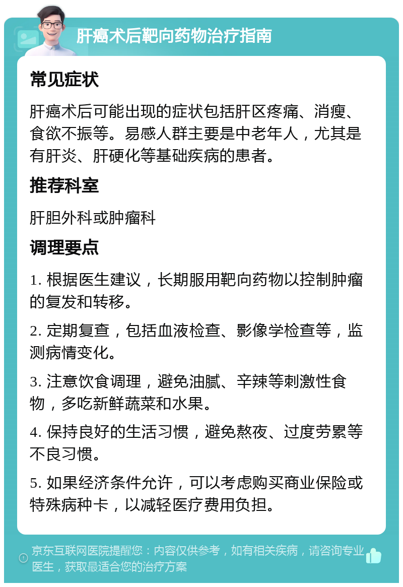 肝癌术后靶向药物治疗指南 常见症状 肝癌术后可能出现的症状包括肝区疼痛、消瘦、食欲不振等。易感人群主要是中老年人，尤其是有肝炎、肝硬化等基础疾病的患者。 推荐科室 肝胆外科或肿瘤科 调理要点 1. 根据医生建议，长期服用靶向药物以控制肿瘤的复发和转移。 2. 定期复查，包括血液检查、影像学检查等，监测病情变化。 3. 注意饮食调理，避免油腻、辛辣等刺激性食物，多吃新鲜蔬菜和水果。 4. 保持良好的生活习惯，避免熬夜、过度劳累等不良习惯。 5. 如果经济条件允许，可以考虑购买商业保险或特殊病种卡，以减轻医疗费用负担。