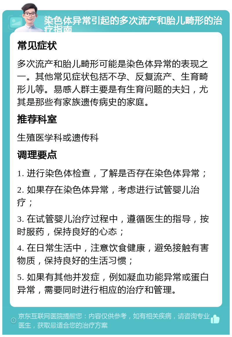 染色体异常引起的多次流产和胎儿畸形的治疗指南 常见症状 多次流产和胎儿畸形可能是染色体异常的表现之一。其他常见症状包括不孕、反复流产、生育畸形儿等。易感人群主要是有生育问题的夫妇，尤其是那些有家族遗传病史的家庭。 推荐科室 生殖医学科或遗传科 调理要点 1. 进行染色体检查，了解是否存在染色体异常； 2. 如果存在染色体异常，考虑进行试管婴儿治疗； 3. 在试管婴儿治疗过程中，遵循医生的指导，按时服药，保持良好的心态； 4. 在日常生活中，注意饮食健康，避免接触有害物质，保持良好的生活习惯； 5. 如果有其他并发症，例如凝血功能异常或蛋白异常，需要同时进行相应的治疗和管理。