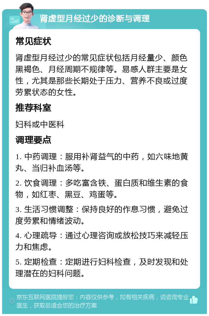 肾虚型月经过少的诊断与调理 常见症状 肾虚型月经过少的常见症状包括月经量少、颜色黑褐色、月经周期不规律等。易感人群主要是女性，尤其是那些长期处于压力、营养不良或过度劳累状态的女性。 推荐科室 妇科或中医科 调理要点 1. 中药调理：服用补肾益气的中药，如六味地黄丸、当归补血汤等。 2. 饮食调理：多吃富含铁、蛋白质和维生素的食物，如红枣、黑豆、鸡蛋等。 3. 生活习惯调整：保持良好的作息习惯，避免过度劳累和情绪波动。 4. 心理疏导：通过心理咨询或放松技巧来减轻压力和焦虑。 5. 定期检查：定期进行妇科检查，及时发现和处理潜在的妇科问题。