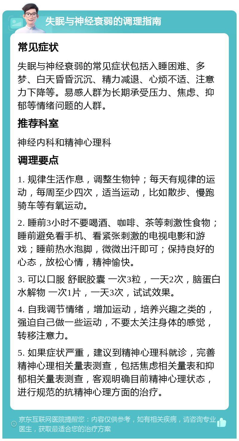 失眠与神经衰弱的调理指南 常见症状 失眠与神经衰弱的常见症状包括入睡困难、多梦、白天昏昏沉沉、精力减退、心烦不适、注意力下降等。易感人群为长期承受压力、焦虑、抑郁等情绪问题的人群。 推荐科室 神经内科和精神心理科 调理要点 1. 规律生活作息，调整生物钟；每天有规律的运动，每周至少四次，适当运动，比如散步、慢跑骑车等有氧运动。 2. 睡前3小时不要喝酒、咖啡、茶等刺激性食物；睡前避免看手机、看紧张刺激的电视电影和游戏；睡前热水泡脚，微微出汗即可；保持良好的心态，放松心情，精神愉快。 3. 可以口服 舒眠胶囊 一次3粒，一天2次，脑蛋白水解物 一次1片，一天3次，试试效果。 4. 自我调节情绪，增加运动，培养兴趣之类的，强迫自己做一些运动，不要太关注身体的感觉，转移注意力。 5. 如果症状严重，建议到精神心理科就诊，完善精神心理相关量表测查，包括焦虑相关量表和抑郁相关量表测查，客观明确目前精神心理状态，进行规范的抗精神心理方面的治疗。