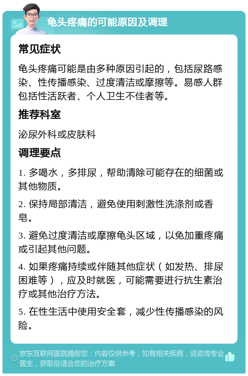 龟头疼痛的可能原因及调理 常见症状 龟头疼痛可能是由多种原因引起的，包括尿路感染、性传播感染、过度清洁或摩擦等。易感人群包括性活跃者、个人卫生不佳者等。 推荐科室 泌尿外科或皮肤科 调理要点 1. 多喝水，多排尿，帮助清除可能存在的细菌或其他物质。 2. 保持局部清洁，避免使用刺激性洗涤剂或香皂。 3. 避免过度清洁或摩擦龟头区域，以免加重疼痛或引起其他问题。 4. 如果疼痛持续或伴随其他症状（如发热、排尿困难等），应及时就医，可能需要进行抗生素治疗或其他治疗方法。 5. 在性生活中使用安全套，减少性传播感染的风险。