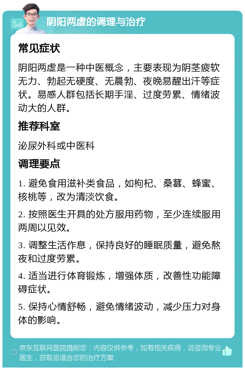 阴阳两虚的调理与治疗 常见症状 阴阳两虚是一种中医概念，主要表现为阴茎疲软无力、勃起无硬度、无晨勃、夜晚易醒出汗等症状。易感人群包括长期手淫、过度劳累、情绪波动大的人群。 推荐科室 泌尿外科或中医科 调理要点 1. 避免食用滋补类食品，如枸杞、桑葚、蜂蜜、核桃等，改为清淡饮食。 2. 按照医生开具的处方服用药物，至少连续服用两周以见效。 3. 调整生活作息，保持良好的睡眠质量，避免熬夜和过度劳累。 4. 适当进行体育锻炼，增强体质，改善性功能障碍症状。 5. 保持心情舒畅，避免情绪波动，减少压力对身体的影响。