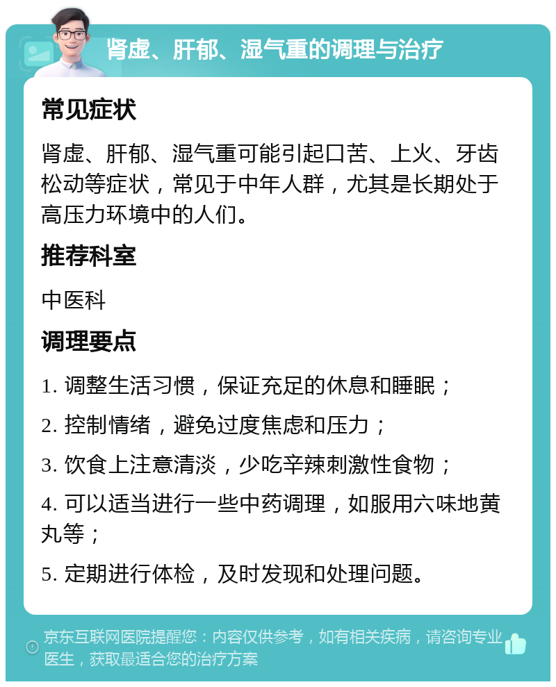 肾虚、肝郁、湿气重的调理与治疗 常见症状 肾虚、肝郁、湿气重可能引起口苦、上火、牙齿松动等症状，常见于中年人群，尤其是长期处于高压力环境中的人们。 推荐科室 中医科 调理要点 1. 调整生活习惯，保证充足的休息和睡眠； 2. 控制情绪，避免过度焦虑和压力； 3. 饮食上注意清淡，少吃辛辣刺激性食物； 4. 可以适当进行一些中药调理，如服用六味地黄丸等； 5. 定期进行体检，及时发现和处理问题。