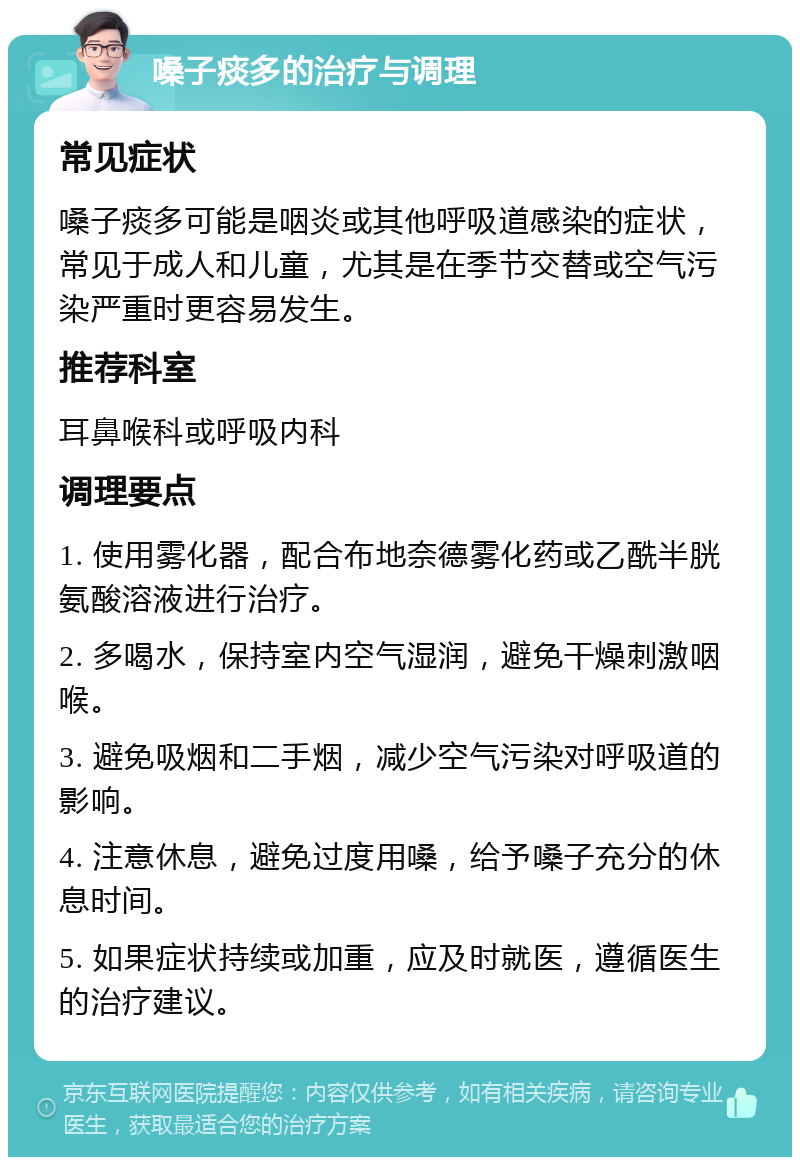 嗓子痰多的治疗与调理 常见症状 嗓子痰多可能是咽炎或其他呼吸道感染的症状，常见于成人和儿童，尤其是在季节交替或空气污染严重时更容易发生。 推荐科室 耳鼻喉科或呼吸内科 调理要点 1. 使用雾化器，配合布地奈德雾化药或乙酰半胱氨酸溶液进行治疗。 2. 多喝水，保持室内空气湿润，避免干燥刺激咽喉。 3. 避免吸烟和二手烟，减少空气污染对呼吸道的影响。 4. 注意休息，避免过度用嗓，给予嗓子充分的休息时间。 5. 如果症状持续或加重，应及时就医，遵循医生的治疗建议。