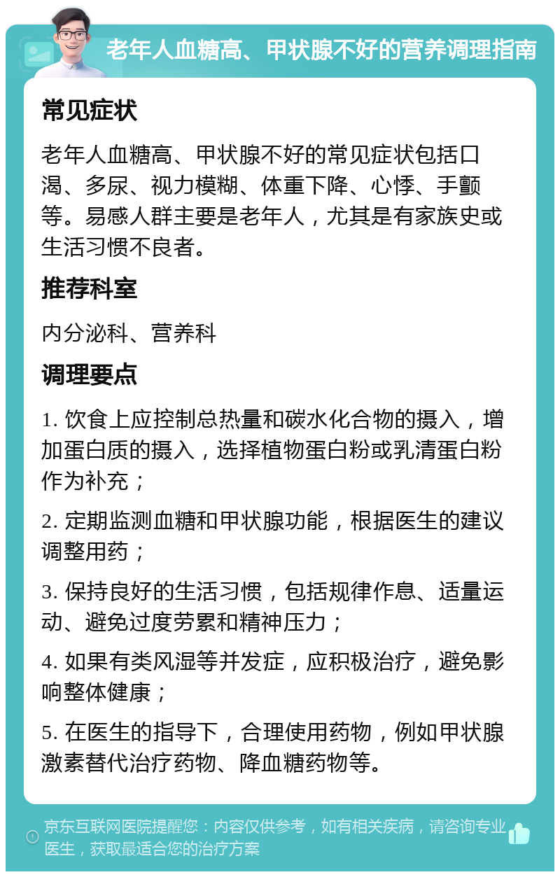 老年人血糖高、甲状腺不好的营养调理指南 常见症状 老年人血糖高、甲状腺不好的常见症状包括口渴、多尿、视力模糊、体重下降、心悸、手颤等。易感人群主要是老年人，尤其是有家族史或生活习惯不良者。 推荐科室 内分泌科、营养科 调理要点 1. 饮食上应控制总热量和碳水化合物的摄入，增加蛋白质的摄入，选择植物蛋白粉或乳清蛋白粉作为补充； 2. 定期监测血糖和甲状腺功能，根据医生的建议调整用药； 3. 保持良好的生活习惯，包括规律作息、适量运动、避免过度劳累和精神压力； 4. 如果有类风湿等并发症，应积极治疗，避免影响整体健康； 5. 在医生的指导下，合理使用药物，例如甲状腺激素替代治疗药物、降血糖药物等。