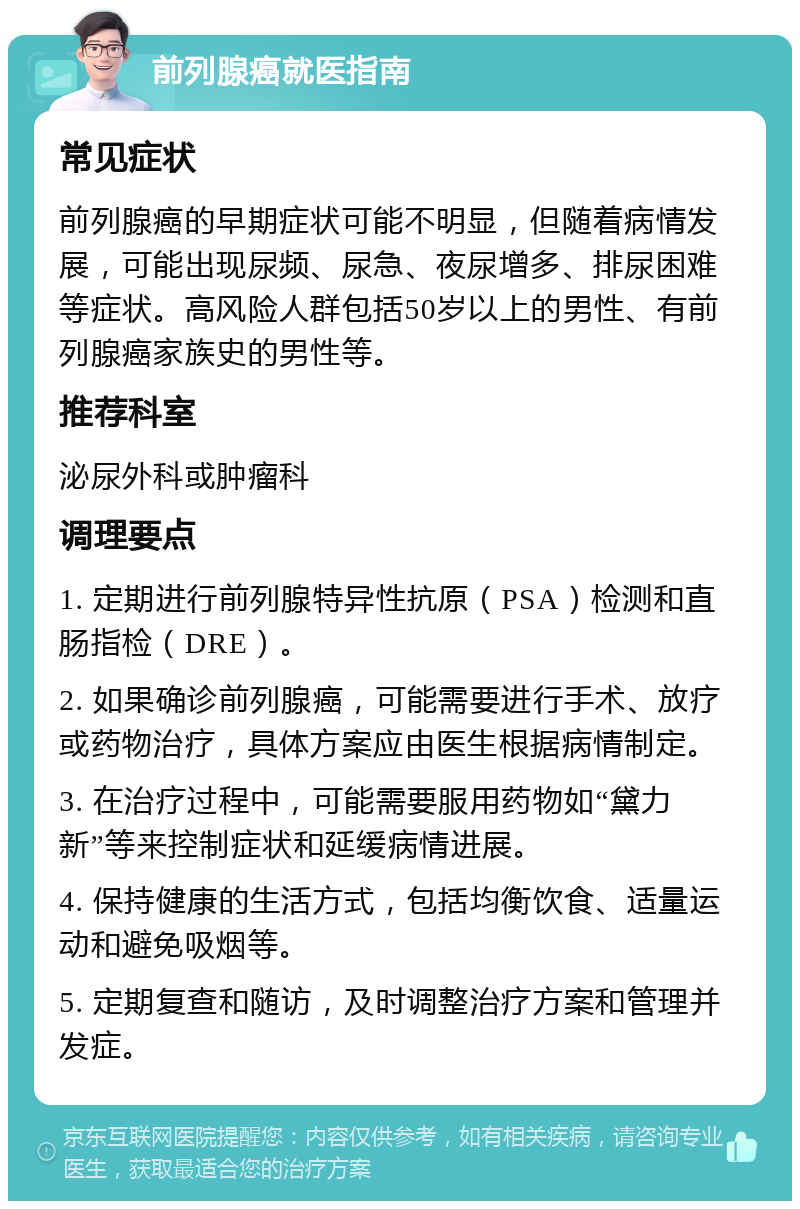 前列腺癌就医指南 常见症状 前列腺癌的早期症状可能不明显，但随着病情发展，可能出现尿频、尿急、夜尿增多、排尿困难等症状。高风险人群包括50岁以上的男性、有前列腺癌家族史的男性等。 推荐科室 泌尿外科或肿瘤科 调理要点 1. 定期进行前列腺特异性抗原（PSA）检测和直肠指检（DRE）。 2. 如果确诊前列腺癌，可能需要进行手术、放疗或药物治疗，具体方案应由医生根据病情制定。 3. 在治疗过程中，可能需要服用药物如“黛力新”等来控制症状和延缓病情进展。 4. 保持健康的生活方式，包括均衡饮食、适量运动和避免吸烟等。 5. 定期复查和随访，及时调整治疗方案和管理并发症。