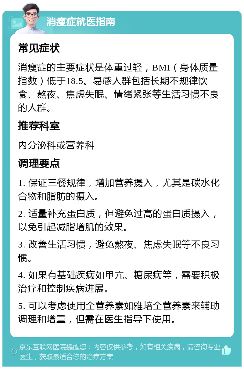 消瘦症就医指南 常见症状 消瘦症的主要症状是体重过轻，BMI（身体质量指数）低于18.5。易感人群包括长期不规律饮食、熬夜、焦虑失眠、情绪紧张等生活习惯不良的人群。 推荐科室 内分泌科或营养科 调理要点 1. 保证三餐规律，增加营养摄入，尤其是碳水化合物和脂肪的摄入。 2. 适量补充蛋白质，但避免过高的蛋白质摄入，以免引起减脂增肌的效果。 3. 改善生活习惯，避免熬夜、焦虑失眠等不良习惯。 4. 如果有基础疾病如甲亢、糖尿病等，需要积极治疗和控制疾病进展。 5. 可以考虑使用全营养素如雅培全营养素来辅助调理和增重，但需在医生指导下使用。