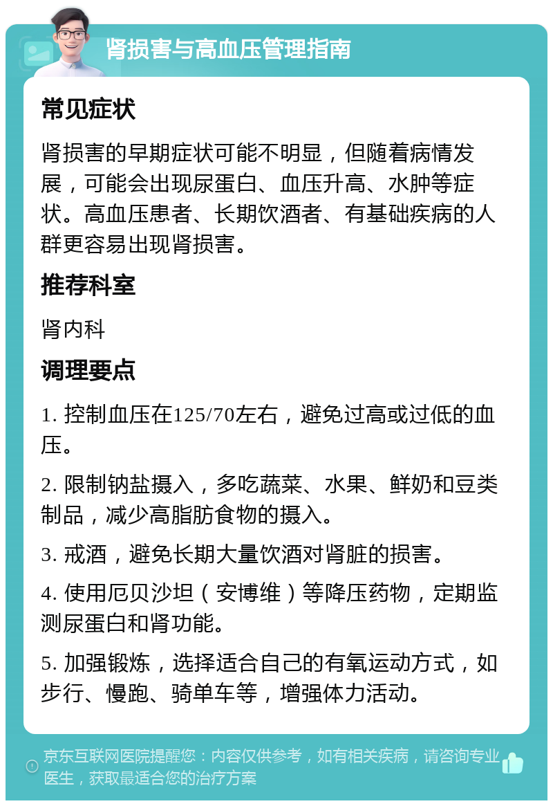 肾损害与高血压管理指南 常见症状 肾损害的早期症状可能不明显，但随着病情发展，可能会出现尿蛋白、血压升高、水肿等症状。高血压患者、长期饮酒者、有基础疾病的人群更容易出现肾损害。 推荐科室 肾内科 调理要点 1. 控制血压在125/70左右，避免过高或过低的血压。 2. 限制钠盐摄入，多吃蔬菜、水果、鲜奶和豆类制品，减少高脂肪食物的摄入。 3. 戒酒，避免长期大量饮酒对肾脏的损害。 4. 使用厄贝沙坦（安博维）等降压药物，定期监测尿蛋白和肾功能。 5. 加强锻炼，选择适合自己的有氧运动方式，如步行、慢跑、骑单车等，增强体力活动。