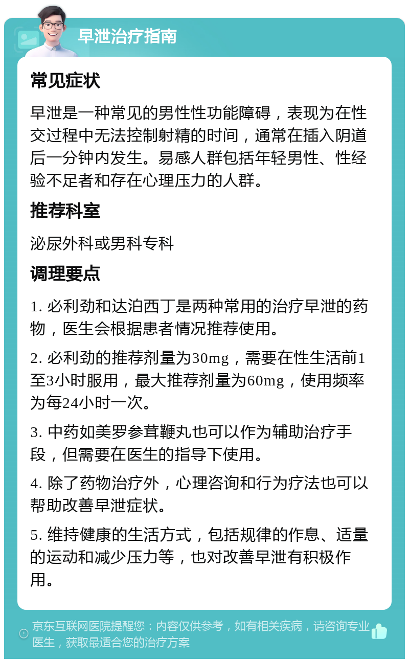 早泄治疗指南 常见症状 早泄是一种常见的男性性功能障碍，表现为在性交过程中无法控制射精的时间，通常在插入阴道后一分钟内发生。易感人群包括年轻男性、性经验不足者和存在心理压力的人群。 推荐科室 泌尿外科或男科专科 调理要点 1. 必利劲和达泊西丁是两种常用的治疗早泄的药物，医生会根据患者情况推荐使用。 2. 必利劲的推荐剂量为30mg，需要在性生活前1至3小时服用，最大推荐剂量为60mg，使用频率为每24小时一次。 3. 中药如美罗参茸鞭丸也可以作为辅助治疗手段，但需要在医生的指导下使用。 4. 除了药物治疗外，心理咨询和行为疗法也可以帮助改善早泄症状。 5. 维持健康的生活方式，包括规律的作息、适量的运动和减少压力等，也对改善早泄有积极作用。