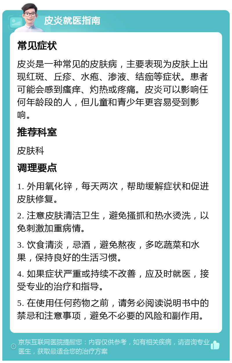 皮炎就医指南 常见症状 皮炎是一种常见的皮肤病，主要表现为皮肤上出现红斑、丘疹、水疱、渗液、结痂等症状。患者可能会感到瘙痒、灼热或疼痛。皮炎可以影响任何年龄段的人，但儿童和青少年更容易受到影响。 推荐科室 皮肤科 调理要点 1. 外用氧化锌，每天两次，帮助缓解症状和促进皮肤修复。 2. 注意皮肤清洁卫生，避免搔抓和热水烫洗，以免刺激加重病情。 3. 饮食清淡，忌酒，避免熬夜，多吃蔬菜和水果，保持良好的生活习惯。 4. 如果症状严重或持续不改善，应及时就医，接受专业的治疗和指导。 5. 在使用任何药物之前，请务必阅读说明书中的禁忌和注意事项，避免不必要的风险和副作用。