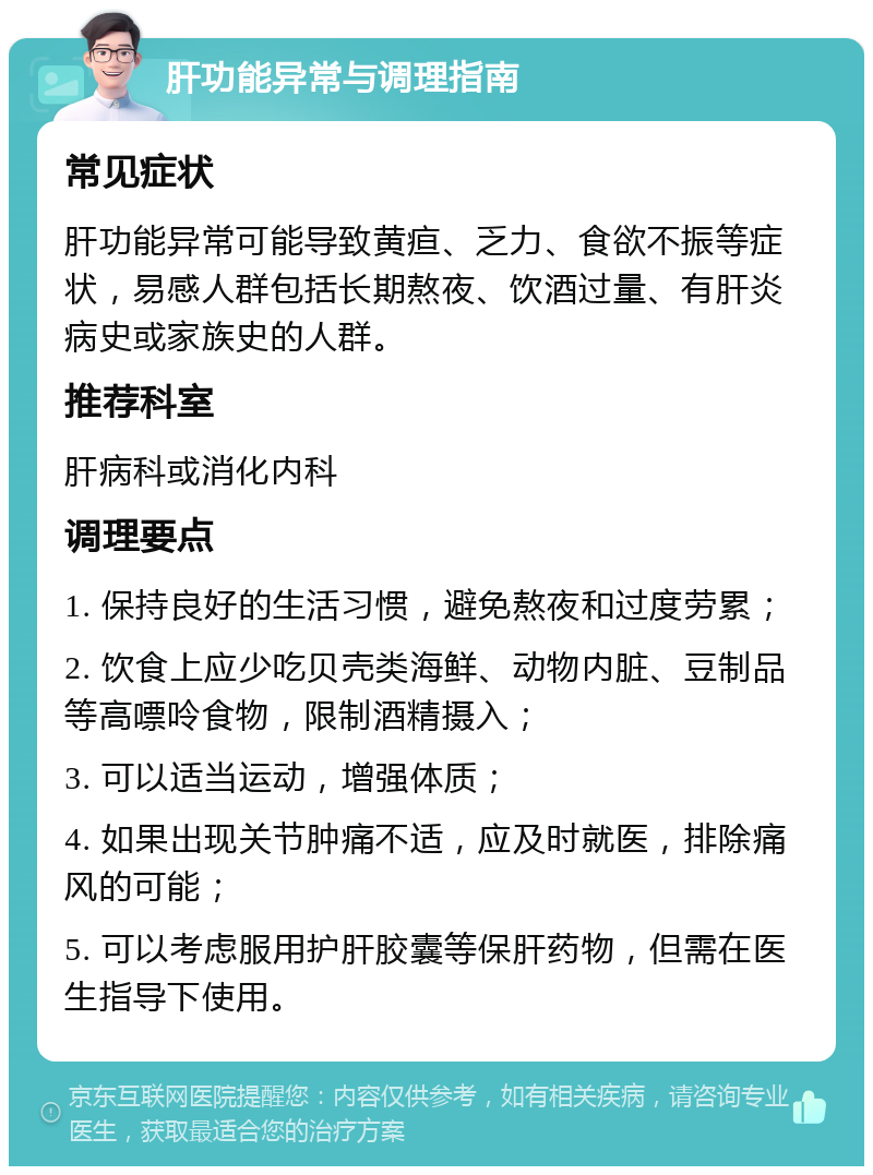 肝功能异常与调理指南 常见症状 肝功能异常可能导致黄疸、乏力、食欲不振等症状，易感人群包括长期熬夜、饮酒过量、有肝炎病史或家族史的人群。 推荐科室 肝病科或消化内科 调理要点 1. 保持良好的生活习惯，避免熬夜和过度劳累； 2. 饮食上应少吃贝壳类海鲜、动物内脏、豆制品等高嘌呤食物，限制酒精摄入； 3. 可以适当运动，增强体质； 4. 如果出现关节肿痛不适，应及时就医，排除痛风的可能； 5. 可以考虑服用护肝胶囊等保肝药物，但需在医生指导下使用。