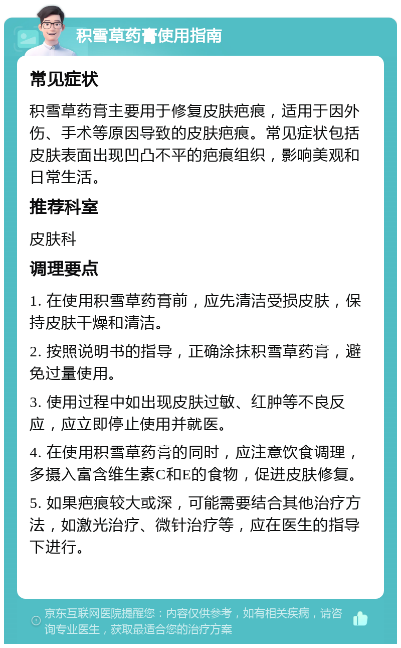 积雪草药膏使用指南 常见症状 积雪草药膏主要用于修复皮肤疤痕，适用于因外伤、手术等原因导致的皮肤疤痕。常见症状包括皮肤表面出现凹凸不平的疤痕组织，影响美观和日常生活。 推荐科室 皮肤科 调理要点 1. 在使用积雪草药膏前，应先清洁受损皮肤，保持皮肤干燥和清洁。 2. 按照说明书的指导，正确涂抹积雪草药膏，避免过量使用。 3. 使用过程中如出现皮肤过敏、红肿等不良反应，应立即停止使用并就医。 4. 在使用积雪草药膏的同时，应注意饮食调理，多摄入富含维生素C和E的食物，促进皮肤修复。 5. 如果疤痕较大或深，可能需要结合其他治疗方法，如激光治疗、微针治疗等，应在医生的指导下进行。