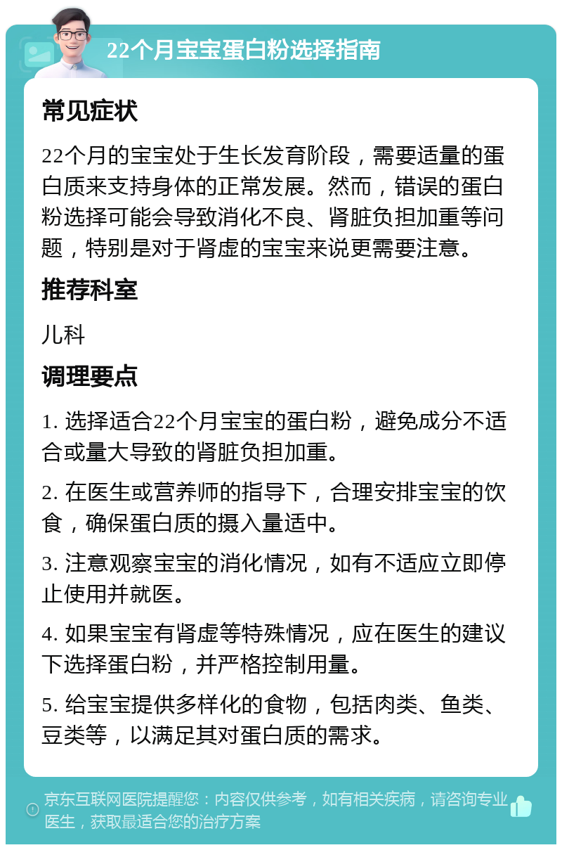 22个月宝宝蛋白粉选择指南 常见症状 22个月的宝宝处于生长发育阶段，需要适量的蛋白质来支持身体的正常发展。然而，错误的蛋白粉选择可能会导致消化不良、肾脏负担加重等问题，特别是对于肾虚的宝宝来说更需要注意。 推荐科室 儿科 调理要点 1. 选择适合22个月宝宝的蛋白粉，避免成分不适合或量大导致的肾脏负担加重。 2. 在医生或营养师的指导下，合理安排宝宝的饮食，确保蛋白质的摄入量适中。 3. 注意观察宝宝的消化情况，如有不适应立即停止使用并就医。 4. 如果宝宝有肾虚等特殊情况，应在医生的建议下选择蛋白粉，并严格控制用量。 5. 给宝宝提供多样化的食物，包括肉类、鱼类、豆类等，以满足其对蛋白质的需求。