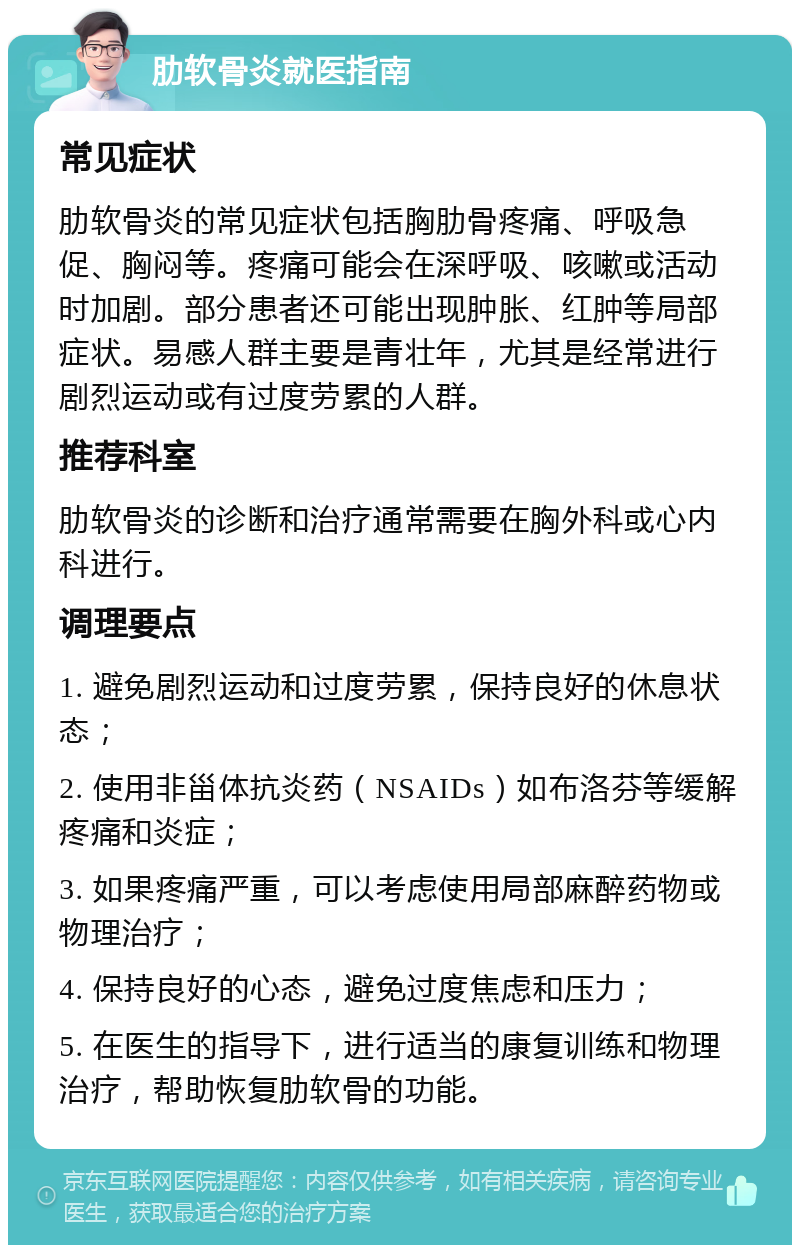 肋软骨炎就医指南 常见症状 肋软骨炎的常见症状包括胸肋骨疼痛、呼吸急促、胸闷等。疼痛可能会在深呼吸、咳嗽或活动时加剧。部分患者还可能出现肿胀、红肿等局部症状。易感人群主要是青壮年，尤其是经常进行剧烈运动或有过度劳累的人群。 推荐科室 肋软骨炎的诊断和治疗通常需要在胸外科或心内科进行。 调理要点 1. 避免剧烈运动和过度劳累，保持良好的休息状态； 2. 使用非甾体抗炎药（NSAIDs）如布洛芬等缓解疼痛和炎症； 3. 如果疼痛严重，可以考虑使用局部麻醉药物或物理治疗； 4. 保持良好的心态，避免过度焦虑和压力； 5. 在医生的指导下，进行适当的康复训练和物理治疗，帮助恢复肋软骨的功能。