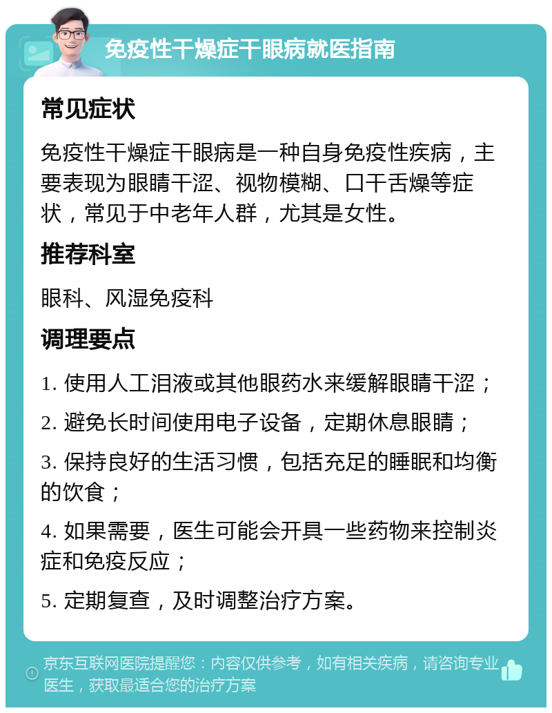 免疫性干燥症干眼病就医指南 常见症状 免疫性干燥症干眼病是一种自身免疫性疾病，主要表现为眼睛干涩、视物模糊、口干舌燥等症状，常见于中老年人群，尤其是女性。 推荐科室 眼科、风湿免疫科 调理要点 1. 使用人工泪液或其他眼药水来缓解眼睛干涩； 2. 避免长时间使用电子设备，定期休息眼睛； 3. 保持良好的生活习惯，包括充足的睡眠和均衡的饮食； 4. 如果需要，医生可能会开具一些药物来控制炎症和免疫反应； 5. 定期复查，及时调整治疗方案。