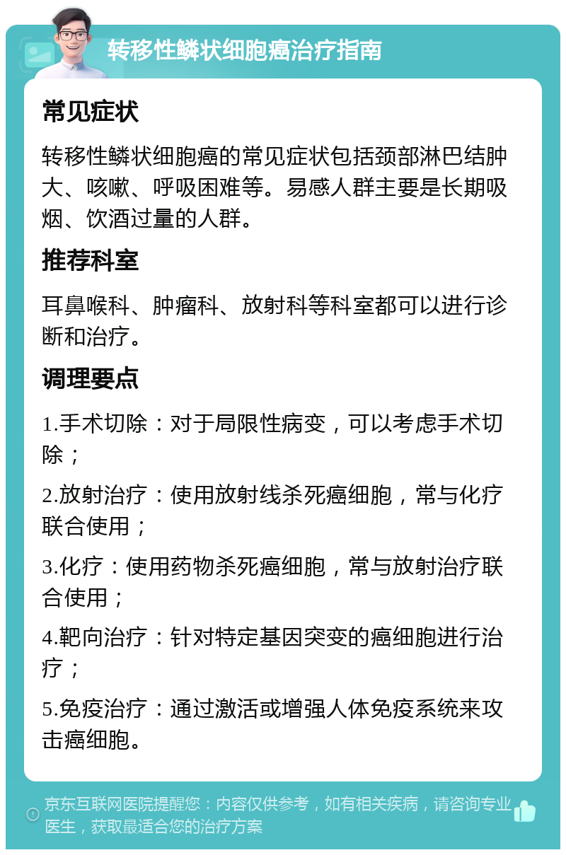 转移性鳞状细胞癌治疗指南 常见症状 转移性鳞状细胞癌的常见症状包括颈部淋巴结肿大、咳嗽、呼吸困难等。易感人群主要是长期吸烟、饮酒过量的人群。 推荐科室 耳鼻喉科、肿瘤科、放射科等科室都可以进行诊断和治疗。 调理要点 1.手术切除：对于局限性病变，可以考虑手术切除； 2.放射治疗：使用放射线杀死癌细胞，常与化疗联合使用； 3.化疗：使用药物杀死癌细胞，常与放射治疗联合使用； 4.靶向治疗：针对特定基因突变的癌细胞进行治疗； 5.免疫治疗：通过激活或增强人体免疫系统来攻击癌细胞。