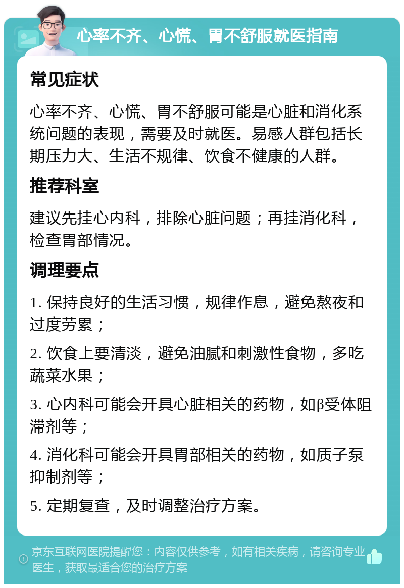 心率不齐、心慌、胃不舒服就医指南 常见症状 心率不齐、心慌、胃不舒服可能是心脏和消化系统问题的表现，需要及时就医。易感人群包括长期压力大、生活不规律、饮食不健康的人群。 推荐科室 建议先挂心内科，排除心脏问题；再挂消化科，检查胃部情况。 调理要点 1. 保持良好的生活习惯，规律作息，避免熬夜和过度劳累； 2. 饮食上要清淡，避免油腻和刺激性食物，多吃蔬菜水果； 3. 心内科可能会开具心脏相关的药物，如β受体阻滞剂等； 4. 消化科可能会开具胃部相关的药物，如质子泵抑制剂等； 5. 定期复查，及时调整治疗方案。