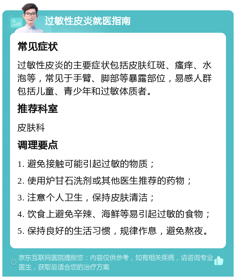 过敏性皮炎就医指南 常见症状 过敏性皮炎的主要症状包括皮肤红斑、瘙痒、水泡等，常见于手臂、脚部等暴露部位，易感人群包括儿童、青少年和过敏体质者。 推荐科室 皮肤科 调理要点 1. 避免接触可能引起过敏的物质； 2. 使用炉甘石洗剂或其他医生推荐的药物； 3. 注意个人卫生，保持皮肤清洁； 4. 饮食上避免辛辣、海鲜等易引起过敏的食物； 5. 保持良好的生活习惯，规律作息，避免熬夜。