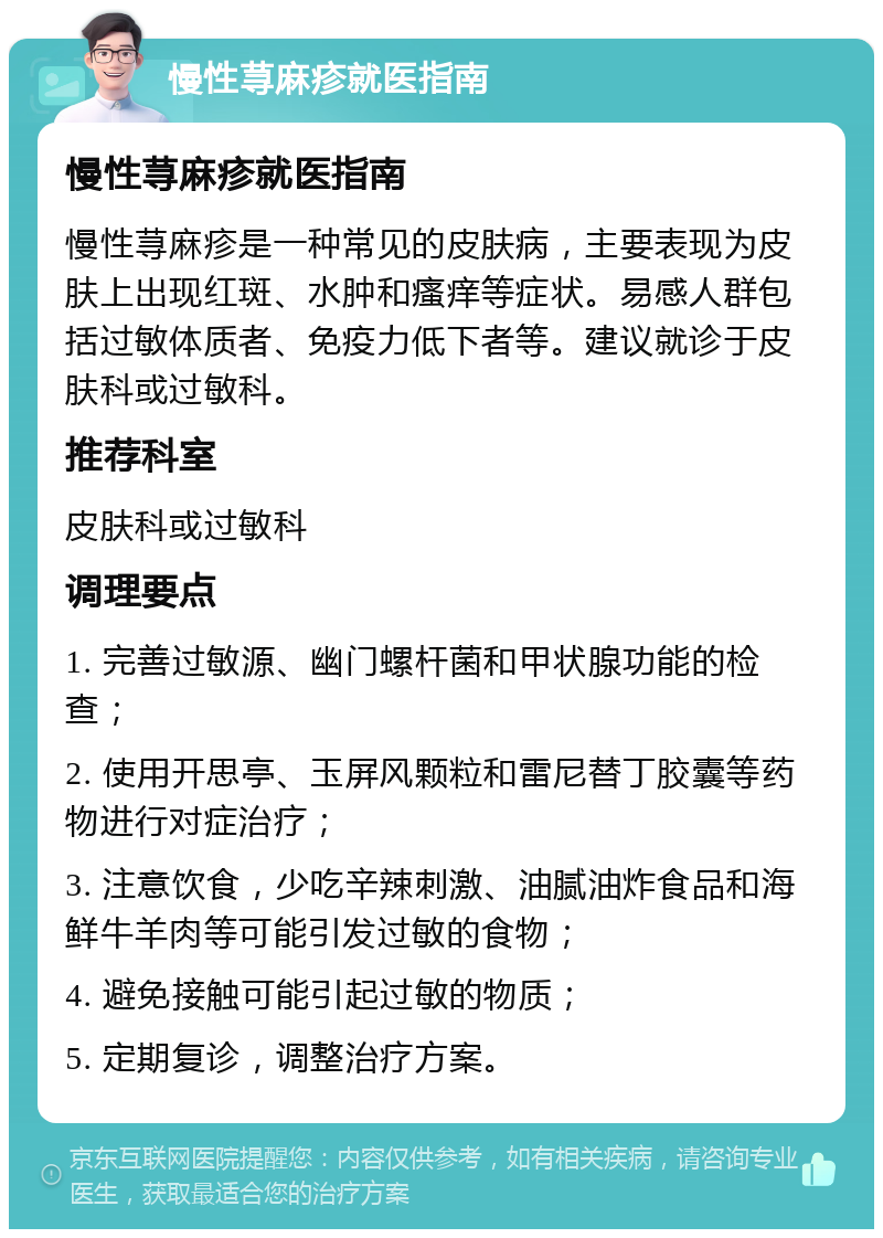 慢性荨麻疹就医指南 慢性荨麻疹就医指南 慢性荨麻疹是一种常见的皮肤病，主要表现为皮肤上出现红斑、水肿和瘙痒等症状。易感人群包括过敏体质者、免疫力低下者等。建议就诊于皮肤科或过敏科。 推荐科室 皮肤科或过敏科 调理要点 1. 完善过敏源、幽门螺杆菌和甲状腺功能的检查； 2. 使用开思亭、玉屏风颗粒和雷尼替丁胶囊等药物进行对症治疗； 3. 注意饮食，少吃辛辣刺激、油腻油炸食品和海鲜牛羊肉等可能引发过敏的食物； 4. 避免接触可能引起过敏的物质； 5. 定期复诊，调整治疗方案。