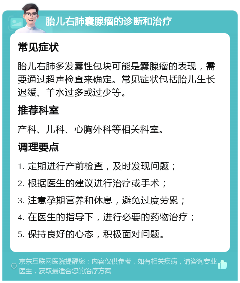 胎儿右肺囊腺瘤的诊断和治疗 常见症状 胎儿右肺多发囊性包块可能是囊腺瘤的表现，需要通过超声检查来确定。常见症状包括胎儿生长迟缓、羊水过多或过少等。 推荐科室 产科、儿科、心胸外科等相关科室。 调理要点 1. 定期进行产前检查，及时发现问题； 2. 根据医生的建议进行治疗或手术； 3. 注意孕期营养和休息，避免过度劳累； 4. 在医生的指导下，进行必要的药物治疗； 5. 保持良好的心态，积极面对问题。