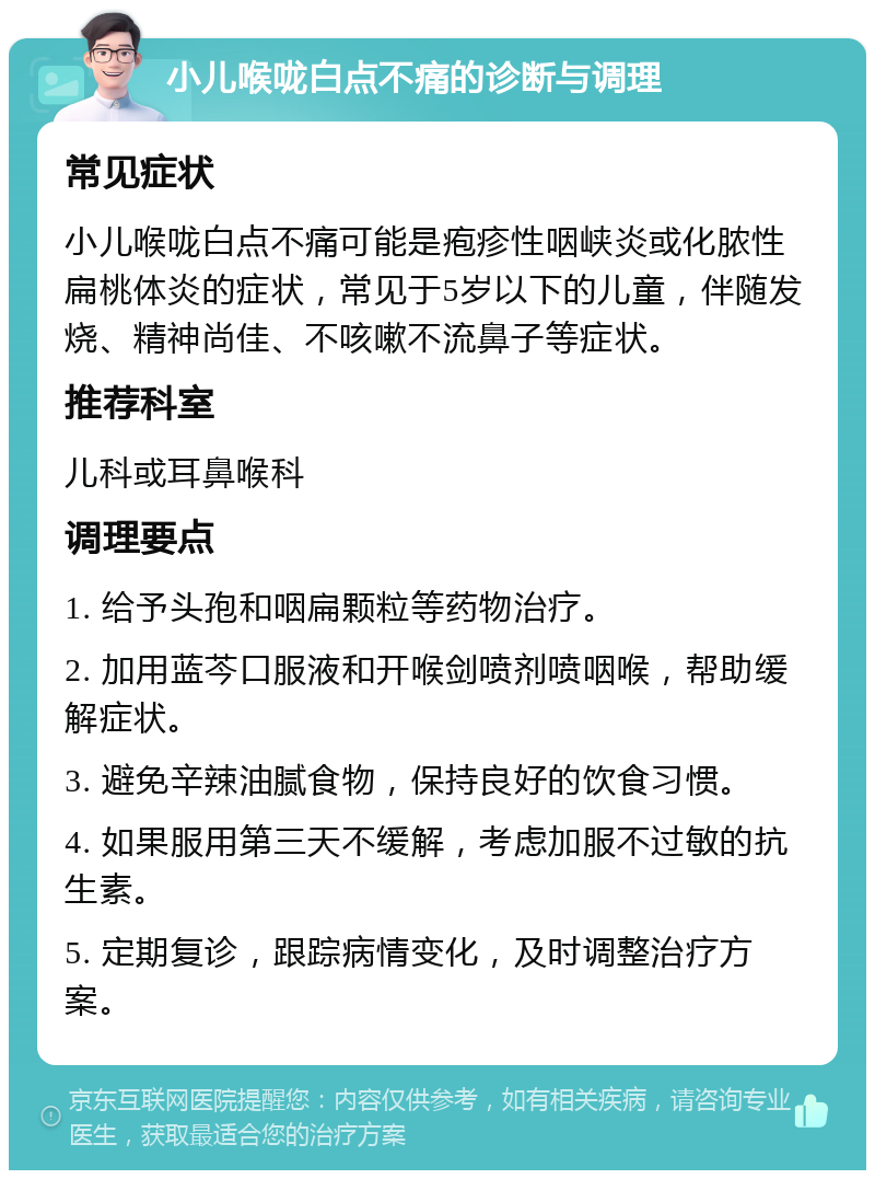 小儿喉咙白点不痛的诊断与调理 常见症状 小儿喉咙白点不痛可能是疱疹性咽峡炎或化脓性扁桃体炎的症状，常见于5岁以下的儿童，伴随发烧、精神尚佳、不咳嗽不流鼻子等症状。 推荐科室 儿科或耳鼻喉科 调理要点 1. 给予头孢和咽扁颗粒等药物治疗。 2. 加用蓝芩口服液和开喉剑喷剂喷咽喉，帮助缓解症状。 3. 避免辛辣油腻食物，保持良好的饮食习惯。 4. 如果服用第三天不缓解，考虑加服不过敏的抗生素。 5. 定期复诊，跟踪病情变化，及时调整治疗方案。